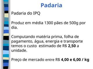 Padaria
Padaria do IPQ
Produz em média 1300 pães de 500g por
dia.
Computando matéria prima, folha de
pagamento, água, energia e transporte
temos o custo estimado de R$ 2,50 a
unidade.
Preço de mercado entre R$ 4,00 e 6,00 / kg
 