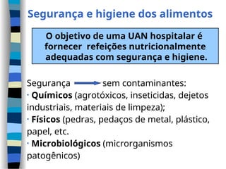 Segurança e higiene dos alimentos
O objetivo de uma UAN hospitalar é
fornecer refeições nutricionalmente
adequadas com segurança e higiene.
Segurança sem contaminantes:
• Químicos (agrotóxicos, inseticidas, dejetos
industriais, materiais de limpeza);
• Físicos (pedras, pedaços de metal, plástico,
papel, etc.
• Microbiológicos (microrganismos
patogênicos)
 