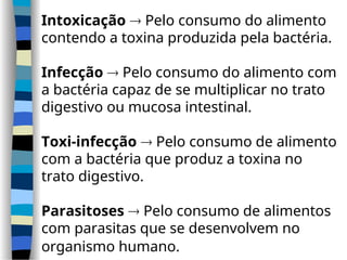 Intoxicação  Pelo consumo do alimento
contendo a toxina produzida pela bactéria.
Infecção  Pelo consumo do alimento com
a bactéria capaz de se multiplicar no trato
digestivo ou mucosa intestinal.
Toxi-infecção  Pelo consumo de alimento
com a bactéria que produz a toxina no
trato digestivo.
Parasitoses  Pelo consumo de alimentos
com parasitas que se desenvolvem no
organismo humano.
 