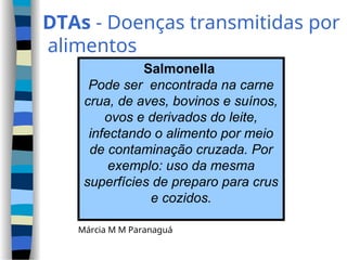 DTAs - Doenças transmitidas por
alimentos
Salmonella
Pode ser encontrada na carne
crua, de aves, bovinos e suínos,
ovos e derivados do leite,
infectando o alimento por meio
de contaminação cruzada. Por
exemplo: uso da mesma
superfícies de preparo para crus
e cozidos.
Márcia M M Paranaguá
 