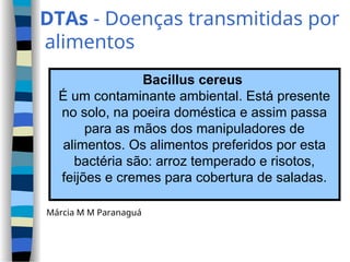 DTAs - Doenças transmitidas por
alimentos
Bacillus cereus
É um contaminante ambiental. Está presente
no solo, na poeira doméstica e assim passa
para as mãos dos manipuladores de
alimentos. Os alimentos preferidos por esta
bactéria são: arroz temperado e risotos,
feijões e cremes para cobertura de saladas.
Márcia M M Paranaguá
 