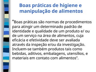Boas práticas de higiene e
manipulação de alimentos
“Boas práticas são normas de procedimentos
para atingir um determinado padrão de
identidade e qualidade de um produto e/ ou
de um serviço na área de alimentos, cuja
eficácia e efetividade deve ser avaliada
através da inspeção e/ou da investigação.
Incluem-se também produtos tais como
bebidas, aditivos, embalagens, utensílios, e
materiais em contato com alimentos”.
 