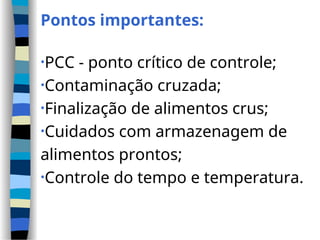 Pontos importantes:
•PCC - ponto crítico de controle;
•Contaminação cruzada;
•Finalização de alimentos crus;
•Cuidados com armazenagem de
alimentos prontos;
•Controle do tempo e temperatura.
 