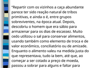 “Repartir com os vizinhos a caça abundante
parece ter sido reação natural de tribos
primitivas, e ainda o é, entre grupos
sobreviventes, na época atual. Depois,
descobriu o homem que era sábio para
armazenar para os dias de escassez. Muito
cedo utilizou o sal para conservar alimentos,
usando também como elemento de troca e de
valor econômico, conciliatório ou de amizade.
Enquanto o alimento valeu na medida justa do
que representava, tudo ia bem, até que, ao
começar a ser cotado a preço de moeda,
passou a sobrar para alguns e faltar para
 
