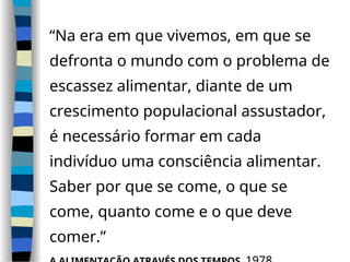 “Na era em que vivemos, em que se
defronta o mundo com o problema de
escassez alimentar, diante de um
crescimento populacional assustador,
é necessário formar em cada
indivíduo uma consciência alimentar.
Saber por que se come, o que se
come, quanto come e o que deve
comer.”
 