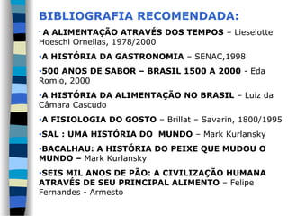 BIBLIOGRAFIA RECOMENDADA:
• A ALIMENTAÇÃO ATRAVÉS DOS TEMPOS – Lieselotte
Hoeschl Ornellas, 1978/2000
•A HISTÓRIA DA GASTRONOMIA – SENAC,1998
•500 ANOS DE SABOR – BRASIL 1500 A 2000 - Eda
Romio, 2000
•A HISTÓRIA DA ALIMENTAÇÃO NO BRASIL – Luiz da
Câmara Cascudo
•A FISIOLOGIA DO GOSTO – Brillat – Savarin, 1800/1995
•SAL : UMA HISTÓRIA DO MUNDO – Mark Kurlansky
•BACALHAU: A HISTÓRIA DO PEIXE QUE MUDOU O
MUNDO – Mark Kurlansky
•SEIS MIL ANOS DE PÃO: A CIVILIZAÇÃO HUMANA
ATRAVÉS DE SEU PRINCIPAL ALIMENTO – Felipe
Fernandes - Armesto
 