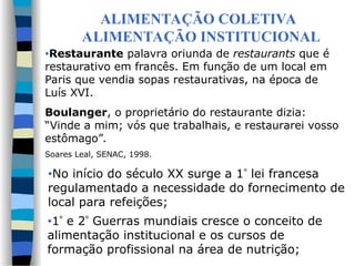 ALIMENTAÇÃO COLETIVA
ALIMENTAÇÃO INSTITUCIONAL
•Restaurante palavra oriunda de restaurants que é
restaurativo em francês. Em função de um local em
Paris que vendia sopas restaurativas, na época de
Luís XVI.
Boulanger, o proprietário do restaurante dizia:
“Vinde a mim; vós que trabalhais, e restaurarei vosso
estômago”.
Soares Leal, SENAC, 1998.
•No início do século XX surge a 1 lei francesa
regulamentado a necessidade do fornecimento de
local para refeições;
•1 e 2 Guerras mundiais cresce o conceito de
alimentação institucional e os cursos de
formação profissional na área de nutrição;
 