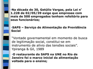 •SAPS – Serviço de Alimentação da Previdência
Social
“Vontade governamental em momento de busca
de legitimação social, constitui-se em
instrumento de alívio das tensões sociais”.
Ypiranga & Gil, 1989
•O restaurante do SAPS na UNE no Rio de
Janeiro foi o marco inicial da alimentação
voltada para o ensino;
•Na década de 30, Getúlio Vargas, pela Lei n
1.228 de 02/05/39 exige que empresas com
mais de 500 empregados tenham refeitório para
seus funcionários;
 