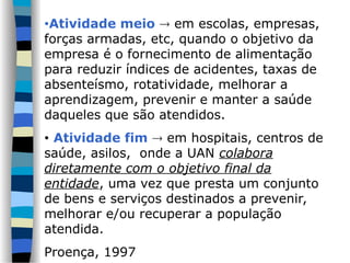 •Atividade meio  em escolas, empresas,
forças armadas, etc, quando o objetivo da
empresa é o fornecimento de alimentação
para reduzir índices de acidentes, taxas de
absenteísmo, rotatividade, melhorar a
aprendizagem, prevenir e manter a saúde
daqueles que são atendidos.
• Atividade fim  em hospitais, centros de
saúde, asilos, onde a UAN colabora
diretamente com o objetivo final da
entidade, uma vez que presta um conjunto
de bens e serviços destinados a prevenir,
melhorar e/ou recuperar a população
atendida.
Proença, 1997
 