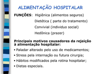 ALIMENTAÇÃO HOSPITALAR
FUNÇÕES: Higiênica (alimentos seguros)
Dietética ( parte do tratamento)
Convivial (individuo social)
Hedônica (prazer)
Principais motivos causadores da rejeição
à alimentação hospitalar:
 Paladar alterado pelo uso de medicamentos;
 Stress pela internação ou futura cirurgia;
 Hábitos modificados pela rotina hospitalar;
 Dietas especiais.
 