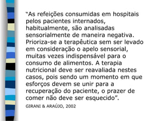 “As refeições consumidas em hospitais
pelos pacientes internados,
habitualmente, são analisadas
sensorialmente de maneira negativa.
Prioriza-se a terapêutica sem ser levado
em consideração o apelo sensorial,
muitas vezes indispensável para o
consumo de alimentos. A terapia
nutricional deve ser reavaliada nestes
casos, pois sendo um momento em que
esforços devem se unir para a
recuperação do paciente, o prazer de
comer não deve ser esquecido”.
GIRANI & ARAÚJO, 2002
 
