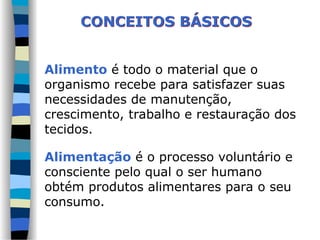 Alimento é todo o material que o
organismo recebe para satisfazer suas
necessidades de manutenção,
crescimento, trabalho e restauração dos
tecidos.
Alimentação é o processo voluntário e
consciente pelo qual o ser humano
obtém produtos alimentares para o seu
consumo.
CONCEITOS BÁSICOS
 