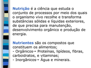 Nutrição é a ciência que estuda o
conjunto de processos por meio dos quais
o organismo vivo recolhe e transforma
substâncias sólidas e líquidas exteriores,
de que precisa para manutenção,
desenvolvimento orgânico e produção de
energia.
Nutrientes são os compostos que
constituem os alimentos;
- Orgânicos Proteínas, lipídeos, fibras,
carboidratos, e vitaminas;
- Inorgânicos Água e minerais.
 