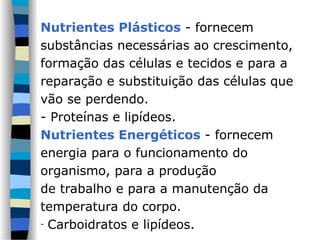 Nutrientes Plásticos - fornecem
substâncias necessárias ao crescimento,
formação das células e tecidos e para a
reparação e substituição das células que
vão se perdendo.
- Proteínas e lipídeos.
Nutrientes Energéticos - fornecem
energia para o funcionamento do
organismo, para a produção
de trabalho e para a manutenção da
temperatura do corpo.
- Carboidratos e lipídeos.
 