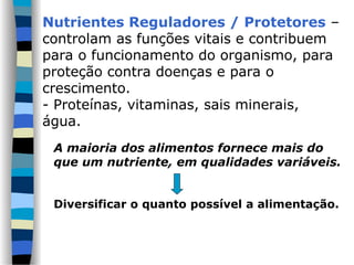 A maioria dos alimentos fornece mais do
que um nutriente, em qualidades variáveis.
Diversificar o quanto possível a alimentação.
Nutrientes Reguladores / Protetores –
controlam as funções vitais e contribuem
para o funcionamento do organismo, para
proteção contra doenças e para o
crescimento.
- Proteínas, vitaminas, sais minerais,
água.
 