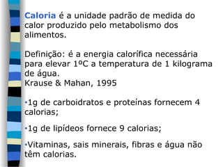 Caloria é a unidade padrão de medida do
calor produzido pelo metabolismo dos
alimentos.
Definição: é a energia calorífica necessária
para elevar 1ºC a temperatura de 1 kilograma
de água.
Krause & Mahan, 1995
•1g de carboidratos e proteínas fornecem 4
calorias;
•1g de lipídeos fornece 9 calorias;
•Vitaminas, sais minerais, fibras e água não
têm calorias.
 