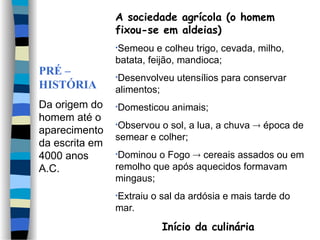 PRÉ –
HISTÓRIA
Da origem do
homem até o
aparecimento
da escrita em
4000 anos
A.C.
A sociedade agrícola (o homem
fixou-se em aldeias)
•Semeou e colheu trigo, cevada, milho,
batata, feijão, mandioca;
•Desenvolveu utensílios para conservar
alimentos;
•Domesticou animais;
•Observou o sol, a lua, a chuva  época de
semear e colher;
•Dominou o Fogo  cereais assados ou em
remolho que após aquecidos formavam
mingaus;
•Extraiu o sal da ardósia e mais tarde do
mar.
Início da culinária
 