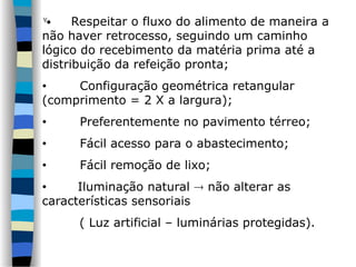  Respeitar o fluxo do alimento de maneira a
não haver retrocesso, seguindo um caminho
lógico do recebimento da matéria prima até a
distribuição da refeição pronta;
• Configuração geométrica retangular
(comprimento = 2 X a largura);
• Preferentemente no pavimento térreo;
• Fácil acesso para o abastecimento;
• Fácil remoção de lixo;
• Iluminação natural  não alterar as
características sensoriais
( Luz artificial – luminárias protegidas).
 