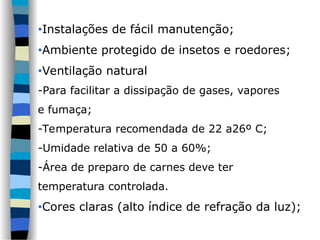 •Instalações de fácil manutenção;
•Ambiente protegido de insetos e roedores;
•Ventilação natural
-Para facilitar a dissipação de gases, vapores
e fumaça;
-Temperatura recomendada de 22 a26º C;
-Umidade relativa de 50 a 60%;
-Área de preparo de carnes deve ter
temperatura controlada.
•Cores claras (alto índice de refração da luz);
 