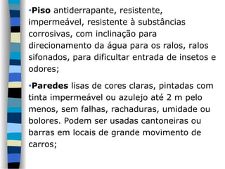 •Piso antiderrapante, resistente,
impermeável, resistente à substâncias
corrosivas, com inclinação para
direcionamento da água para os ralos, ralos
sifonados, para dificultar entrada de insetos e
odores;
•Paredes lisas de cores claras, pintadas com
tinta impermeável ou azulejo até 2 m pelo
menos, sem falhas, rachaduras, umidade ou
bolores. Podem ser usadas cantoneiras ou
barras em locais de grande movimento de
carros;
 