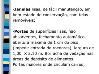 •Janelas lisas, de fácil manutenção, em
bom estado de conservação, com telas
removíveis;
•Portas de superfícies lisas, não
absorventes, fechamento automático,
abertura máxima de 1 cm do piso
(impedir entrada de roedores), largura de
1,00 X 2,10 m. Borracha de vedação nas
áreas de depósito de alimentos.
Portas maiores onde circulam carros;
 