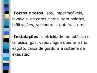 •Forros e tetos lisos, impermeáveis,
laváveis, de cores claras, sem bolores,
infiltrações, rachaduras, goteiras, etc.;
•Instalações: eletricidade monofásica e
trifásica, gás, vapor, água quente e fria,
esgoto, caixa de gordura e sistema de
exaustão.
 