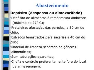 Abastecimento
Depósito (despensa ou almoxarifado)
Depósito de alimentos à temperatura ambiente
(máximo de 27º C);
Prateleiras afastadas das paredes, a 30 cm do
chão;
Estrados fenestrados para sacarias a 40 cm do
piso;
Material de limpeza separado de gêneros
alimentícios;
Sem tubulações aparentes;
Chefia e controle preferentemente fora do local
de armazenagem.
 