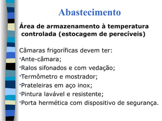 Abastecimento
Área de armazenamento à temperatura
controlada (estocagem de perecíveis)
Câmaras frigoríficas devem ter:
Ante-câmara;
Ralos sifonados e com vedação;
Termômetro e mostrador;
Prateleiras em aço inox;
Pintura lavável e resistente;
Porta hermética com dispositivo de segurança.
 