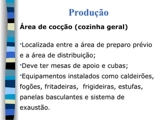 Produção
Área de cocção (cozinha geral)
Localizada entre a área de preparo prévio
e a área de distribuição;
Deve ter mesas de apoio e cubas;
Equipamentos instalados como caldeirões,
fogões, fritadeiras, frigideiras, estufas,
panelas basculantes e sistema de
exaustão.
 