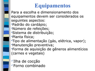 Equipamentos
Para a escolha e dimensionamento dos
equipamentos devem ser considerados os
seguintes aspectos:
Padrão do cardápio;
Número de refeições;
Sistema de distribuição;
Planta física;
Tipo de alimentação (gás, elétrica, vapor);
Manutenção preventiva;
Forma de aquisição de gêneros alimentícios
(carnes e vegetais)
Ilha de cocção
Forno combinado
 