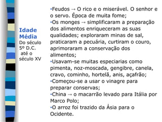 Idade
Média
Do século
5º D.C.
até o
século XV
•Feudos  O rico e o miserável. O senhor e
o servo. Época de muita fome;
•Os monges  simplificaram a preparação
dos alimentos enriqueceram as suas
qualidades; exploraram minas de sal,
praticaram a pecuária, curtiram o couro,
aprimoraram a conservação dos
alimentos;
•Usavam-se muitas especiarias como
pimenta, noz-moscada, gengibre, canela,
cravo, cominho, hortelã, anis, açafrão;
•Começou-se a usar o vinagre para
preparar conservas;
•China  o macarrão levado para Itália por
Marco Polo;
•O arroz foi trazido da Ásia para o
Ocidente.
 