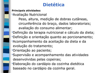 Dietética
Principais atividades:
Avaliação Nutricional
Peso, altura, medição de dobras cutâneas,
circunferência do braço, dados laboratoriais;
avaliação do consumo alimentar;
Definição da terapia nutricional e cálculo da dieta;
Definição e orientação quanto ao porcionamento;
Acompanhamento da aceitação da dieta e da
evolução do tratamento;
Orientação ao paciente;
Supervisão e acompanhamento das atividades
desenvolvidas pelas copeiras;
Elaboração do cardápio da cozinha dietética
baseado no cardápio da cozinha geral.
 