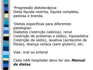 Progressão dietoterápica:
Dieta líquida restrita, líquida completa,
pastosa e branda.
Dietas específicas para diferentes
patologias:
Diabetes (restrição calórica), renal
(restrição de proteínas e sódio), hipossódica
(restrição de sódio), laxativa (acréscimo de
fibras), doença celíaca (sem glutem), etc.
Vias: oral ou enteral
Cada UAN hospitalar deve ter seu Manual
de dietas
 