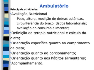 Ambulatório
Principais atividades:
Avaliação Nutricional
Peso, altura, medição de dobras cutâneas,
circunferência do braço, dados laboratoriais;
avaliação do consumo alimentar;
Definição da terapia nutricional e cálculo da
dieta;
Orientação específica quanto ao cumprimento
da dieta;
Orientação quanto ao porcionamento;
Orientação quanto aos hábitos alimentares;
Acompanhamento.
 