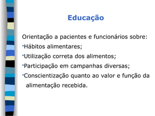 Educação
Orientação a pacientes e funcionários sobre:
Hábitos alimentares;
Utilização correta dos alimentos;
Participação em campanhas diversas;
Conscientização quanto ao valor e função da
alimentação recebida.
 