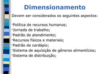 Dimensionamento
Devem ser considerados os seguintes aspectos:
Política de recursos humanos;
Jornada de trabalho;
Padrão de atendimento;
Recursos físicos e materiais;
Padrão de cardápio;
Sistema de aquisição de gêneros alimentícios;
Sistema de distribuição;
 