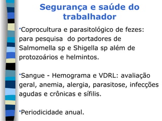 Segurança e saúde do
trabalhador
Coprocultura e parasitológico de fezes:
para pesquisa do portadores de
Salmomella sp e Shigella sp além de
protozoários e helmintos.
Sangue - Hemograma e VDRL: avaliação
geral, anemia, alergia, parasitose, infecções
agudas e crônicas e sífilis.
Periodicidade anual.
 