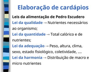 Elaboração de cardápios
Leis da alimentação de Pedro Escudero
Lei da qualidade  Nutrientes necessários
ao organismo;
Lei da quantidade  Total calórico e de
nutrientes;
Lei da adequação  Peso, altura, clima,
sexo, estado fisiológico, coletividade, ....
Lei da harmonia  Distribuição de macro e
micro nutrientes
 