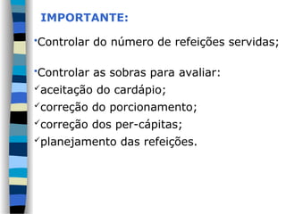 IMPORTANTE:
Controlar do número de refeições servidas;
Controlar as sobras para avaliar:
aceitação do cardápio;
correção do porcionamento;
correção dos per-cápitas;
planejamento das refeições.
 