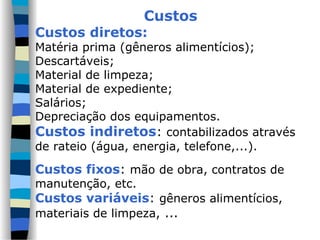 Custos
Custos diretos:
Matéria prima (gêneros alimentícios);
Descartáveis;
Material de limpeza;
Material de expediente;
Salários;
Depreciação dos equipamentos.
Custos indiretos: contabilizados através
de rateio (água, energia, telefone,...).
Custos fixos: mão de obra, contratos de
manutenção, etc.
Custos variáveis: gêneros alimentícios,
materiais de limpeza, ...
 