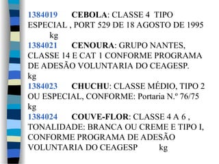 1384019 CEBOLA: CLASSE 4 TIPO
ESPECIAL , PORT 529 DE 18 AGOSTO DE 1995
kg
1384021 CENOURA: GRUPO NANTES,
CLASSE 14 E CAT 1 CONFORME PROGRAMA
DE ADESÃO VOLUNTARIA DO CEAGESP.
kg
1384023 CHUCHU: CLASSE MÉDIO, TIPO 2
OU ESPECIAL, CONFORME: Portaria N.º 76/75
kg
1384024 COUVE-FLOR: CLASSE 4 A 6 ,
TONALIDADE: BRANCA OU CREME E TIPO I,
CONFORME PROGRAMA DE ADESÃO
VOLUNTARIA DO CEAGESP kg
 