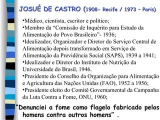 •Médico, cientista, escritor e político;
•Membro da “Comissão de Inquérito para Estudo da
Alimentação do Povo Brasileiro”- 1936;
•Idealizador, Organizador e Diretor do Serviço Central de
Alimentação depois transformado em Serviço de
Alimentação da Previdência Social (SAPS), 1939 a 1941;
•Idealizador e Diretor do Instituto de Nutrição da
Universidade do Brasil, 1946.
•Presidente do Conselho da Organização para Alimentação
e Agricultura das Nações Unidas (FAO), 1952 a 1956;
•Presidente eleito do Comitê Governamental da Campanha
da Luta Contra a Fome, ONU, 1960;
“Denunciei a fome como flagelo fabricado pelos
homens contra outros homens” .
JOSUÉ DE CASTRO (1908- Recife / 1973 – Paris)
 