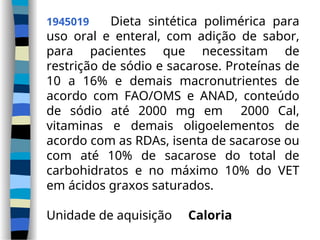 1945019 Dieta sintética polimérica para
uso oral e enteral, com adição de sabor,
para pacientes que necessitam de
restrição de sódio e sacarose. Proteínas de
10 a 16% e demais macronutrientes de
acordo com FAO/OMS e ANAD, conteúdo
de sódio até 2000 mg em 2000 Cal,
vitaminas e demais oligoelementos de
acordo com as RDAs, isenta de sacarose ou
com até 10% de sacarose do total de
carbohidratos e no máximo 10% do VET
em ácidos graxos saturados.
Unidade de aquisição Caloria
 