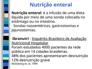 Nutrição enteral
Nutrição enteral: é a infusão de uma dieta
líquida por meio de uma sonda colocada no
estômago ou no intestino.
• Sondas nasoentéricas, gastrostomias e
jejunostomias.
•Ibranutri - Inquérito Brasileiro de Avaliação
Nutricional Hospitalar
Foram estudados 4000 pacientes da rede
pública em 14 cidades brasileiras.
48% dos pacientes apresentaram desnutrição
12% desnutrição grave
Waitzberg et. al. 1999
 