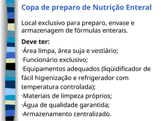 Copa de preparo de Nutrição Enteral
Local exclusivo para preparo, envase e
armazenagem de fórmulas enterais.
Deve ter:
•Área limpa, área suja e vestiário;
•Funcionário exclusivo;
•Equipamentos adequados (liqüidificador de
fácil higienização e refrigerador com
temperatura controlada);
•Materiais de limpeza próprios;
•Água de qualidade garantida;
•Armazenamento centralizado.
 