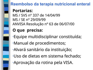 Reembolso da terapia nutricional enteral
Portarias:
MS / SVS nº 337 de 14/04/99
MS / SE nº 29/09/99
ANVISA Resolução nº 63 de 06/07/00
O que precisa:
•Equipe multidisciplinar constituída;
•Manual de procedimentos;
•Alvará sanitário da instituição;
•Uso de dietas em sistema fechado;
•Aprovação da rotina pela VISA.
 