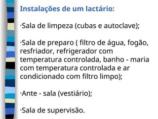 Instalações de um lactário:
•Sala de limpeza (cubas e autoclave);
•Sala de preparo ( filtro de água, fogão,
resfriador, refrigerador com
temperatura controlada, banho - maria
com temperatura controlada e ar
condicionado com filtro limpo);
•Ante - sala (vestiário);
•Sala de supervisão.
 