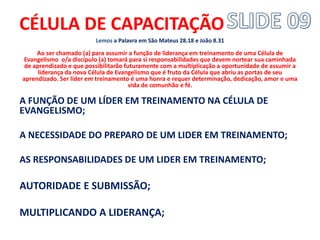 CÉLULA DE CAPACITAÇÃO 
Lemos a Palavra em São Mateus 28.18 e João 8.31 
Ao ser chamado (a) para assumir a função de liderança em treinamento de uma Célula de Evangelismo o/a discípulo (a) tomará para si responsabilidades que devem nortear sua caminhada de aprendizado e que possibilitarão futuramente com a multiplicação a oportunidade de assumir a liderança da nova Célula de Evangelismo que é fruto da Célula que abriu as portas de seu aprendizado. Ser líder em treinamento é uma honra e requer determinação, dedicação, amor e uma vida de comunhão e fé. 
A FUNÇÃO DE UM LÍDER EM TREINAMENTO NA CÉLULA DE EVANGELISMO; 
A NECESSIDADE DO PREPARO DE UM LIDER EM TREINAMENTO; 
AS RESPONSABILIDADES DE UM LIDER EM TREINAMENTO; 
AUTORIDADE E SUBMISSÃO; 
MULTIPLICANDO A LIDERANÇA; 
 