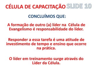 CÉLULA DE CAPACITAÇÃO 
CONCLUÍMOS QUE: 
A formação de outro (a) líder na Célula de Evangelismo é responsabilidade do líder. 
Responder a essa tarefa é uma atitude de investimento de tempo e ensino que ocorre na prática. 
O líder em treinamento surge através do Líder da Célula.  
