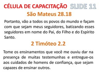 Portanto, vão a todos os povos do mundo e façam com que sejam meus seguidores, batizando esses seguidores em nome do Pai, do Filho e do Espírito Santo. 
CÉLULA DE CAPACITAÇÃO 
São Mateus 28.18 
2 Timóteo 2.2 
Tome os ensinamentos que você me ouviu dar na presença de muitas testemunhas e entregue-os aos cuidados de homens de confiança, que sejam capazes de ensinar outros.  